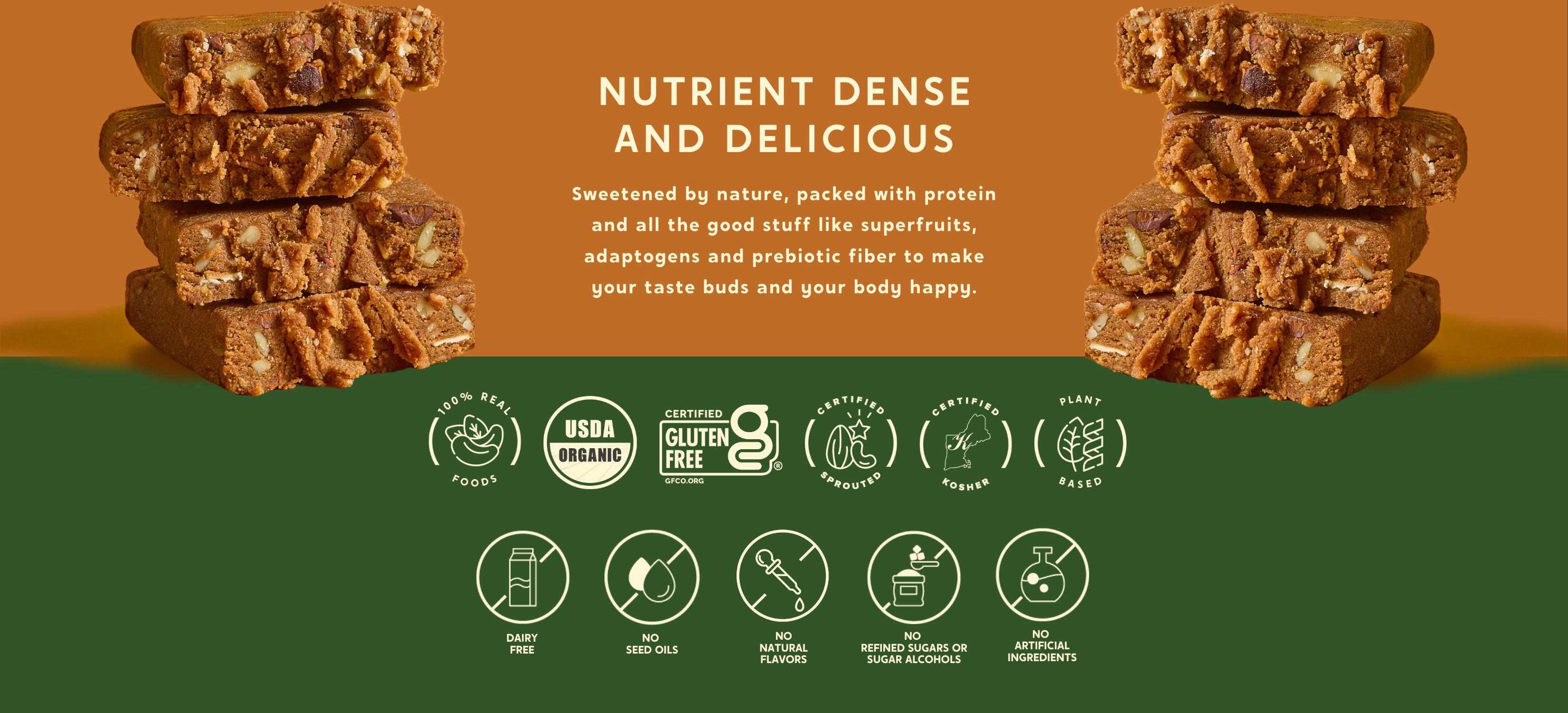 An image showcasing stacked protein bars with visible nuts and seeds on an orange and green background. The text in the center reads:
“Nutrient Dense and Delicious”
“Sweetened by nature, packed with protein and all the good stuff like superfruits, adaptogens and prebiotic fiber to make your taste buds and your body happy."
Along the bottom are icons highlighting product features: 100% Real Foods,USDA Organic,Certified Gluten-Free,Certified Sprouted,Certified Kosher,Plant-Based,Dairy-Free,No Seed Oil